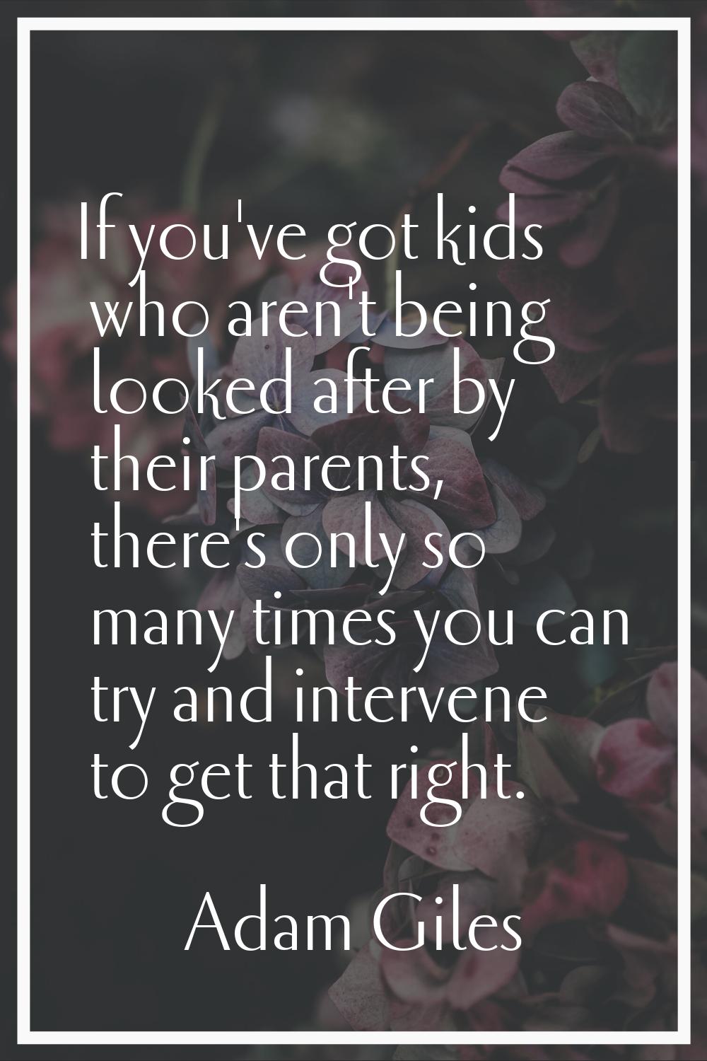 If you've got kids who aren't being looked after by their parents, there's only so many times you c