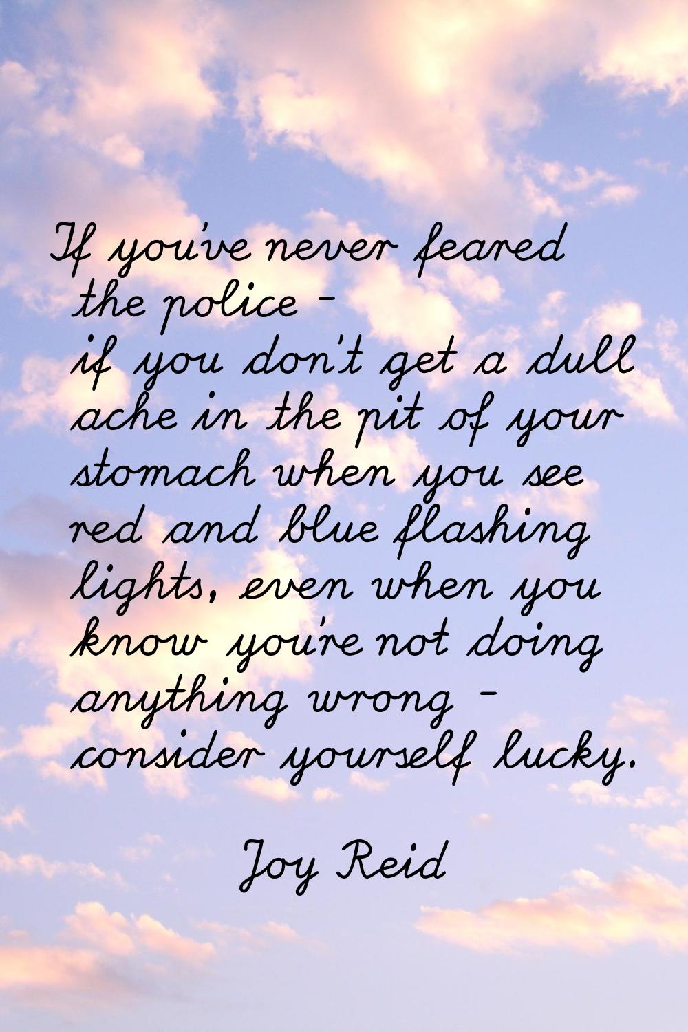 If you've never feared the police - if you don't get a dull ache in the pit of your stomach when yo