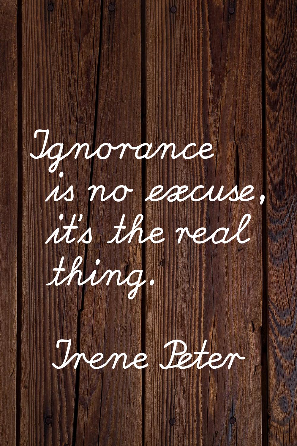 Ignorance is no excuse, it's the real thing.