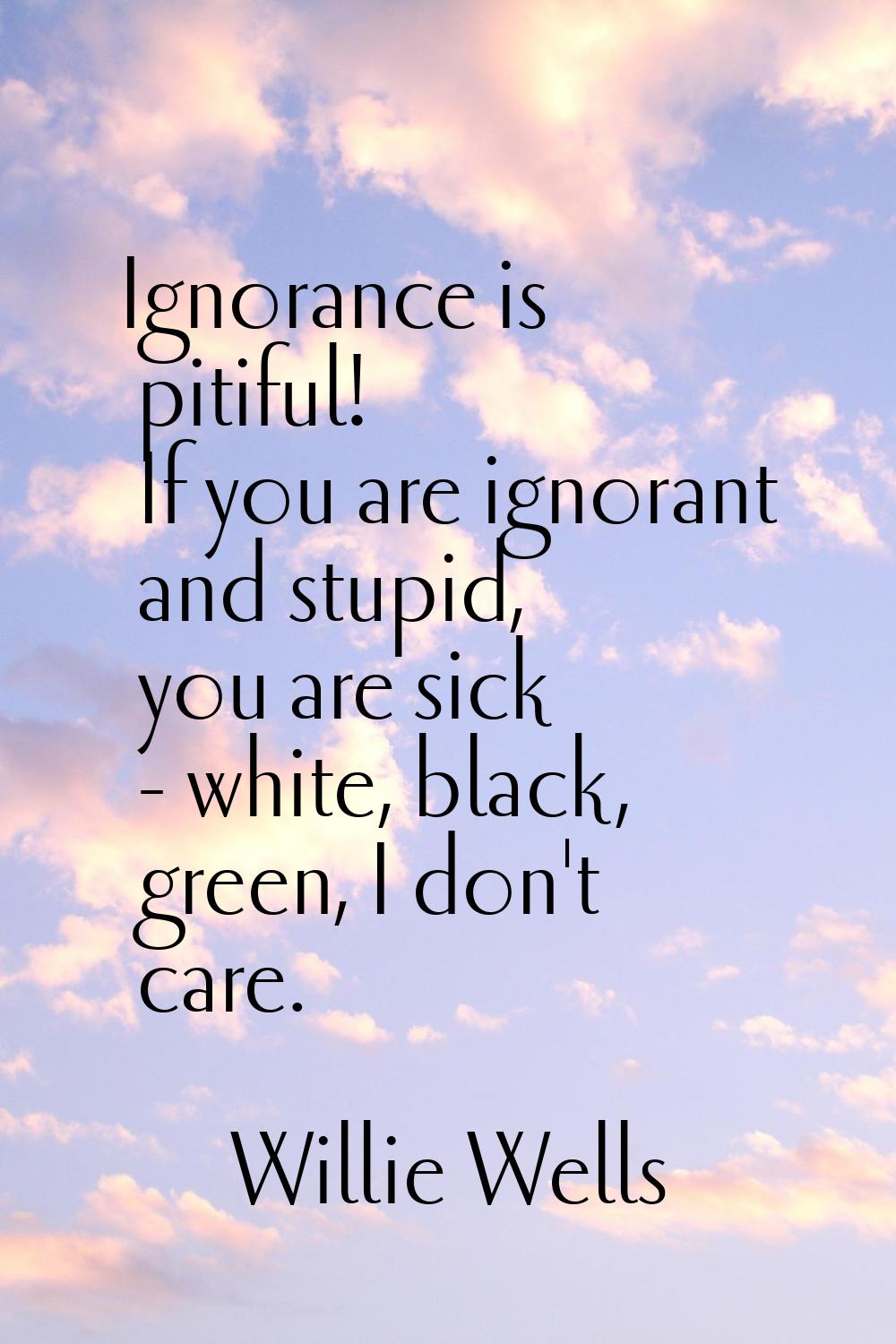 Ignorance is pitiful! If you are ignorant and stupid, you are sick - white, black, green, I don't c