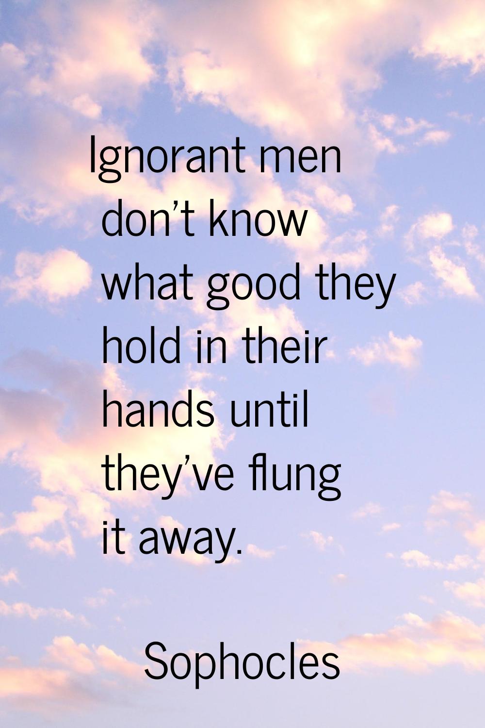 Ignorant men don't know what good they hold in their hands until they've flung it away.