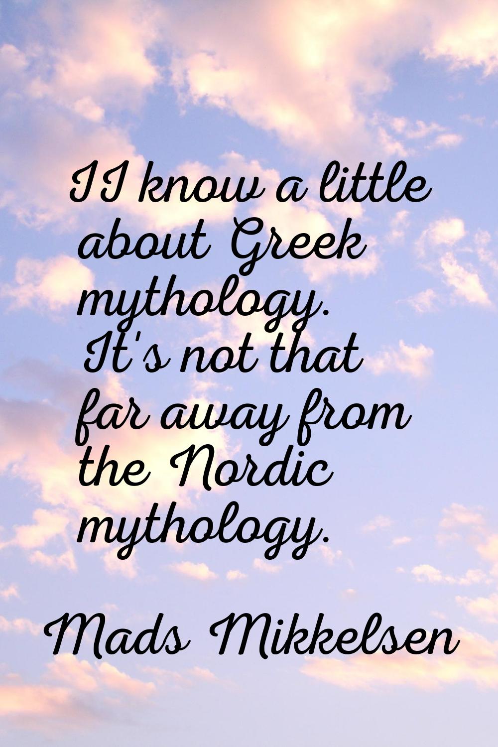 II know a little about Greek mythology. It's not that far away from the Nordic mythology.