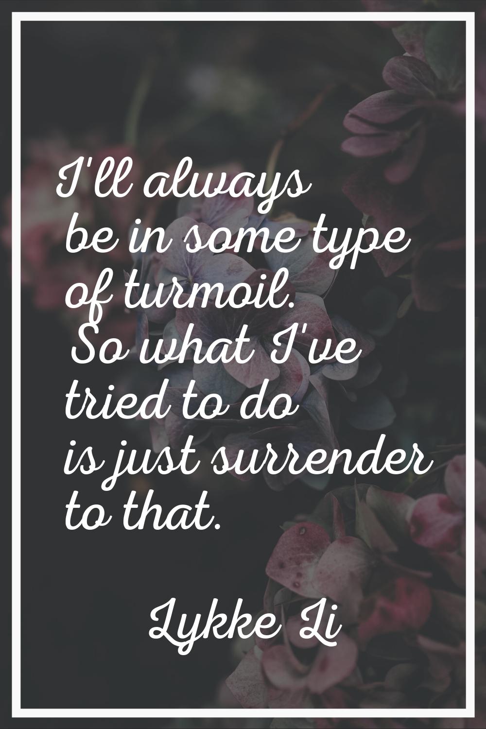 I'll always be in some type of turmoil. So what I've tried to do is just surrender to that.