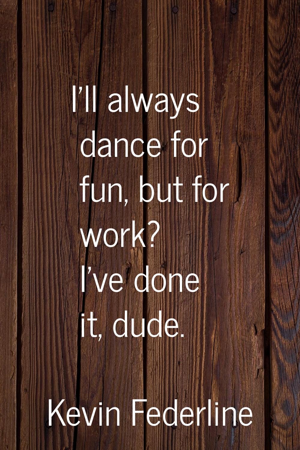 I'll always dance for fun, but for work? I've done it, dude.