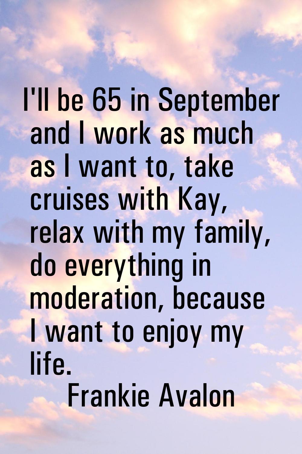 I'll be 65 in September and I work as much as I want to, take cruises with Kay, relax with my famil