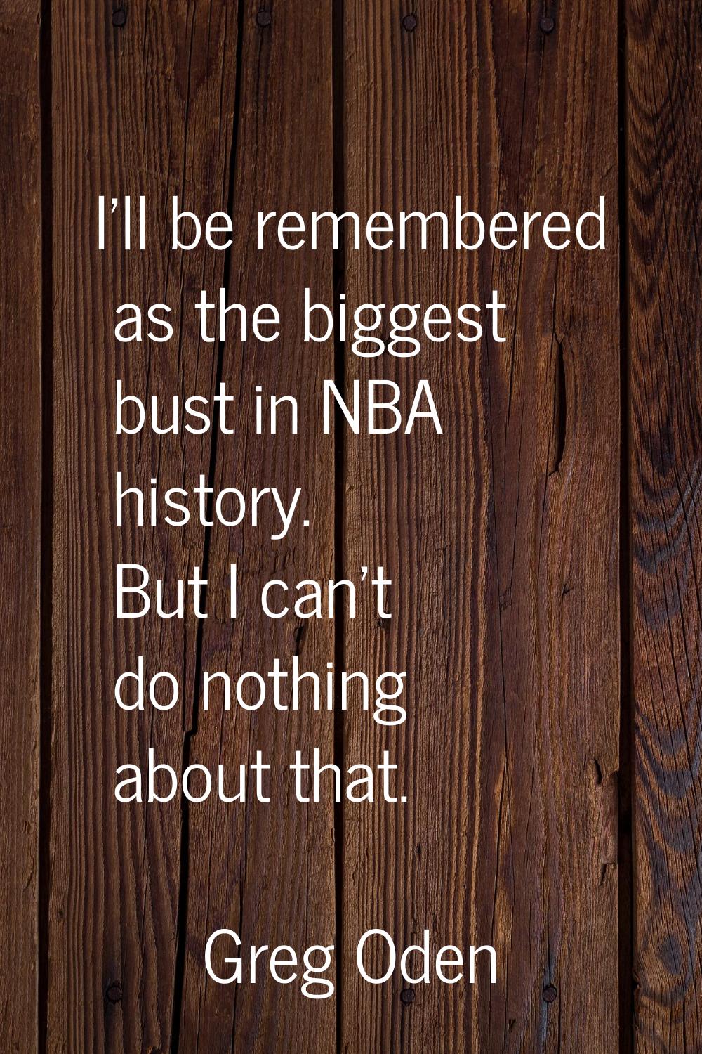 I'll be remembered as the biggest bust in NBA history. But I can't do nothing about that.