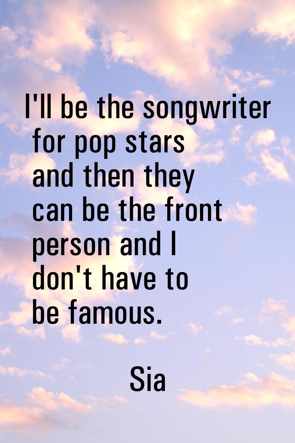 I'll be the songwriter for pop stars and then they can be the front person and I don't have to be f