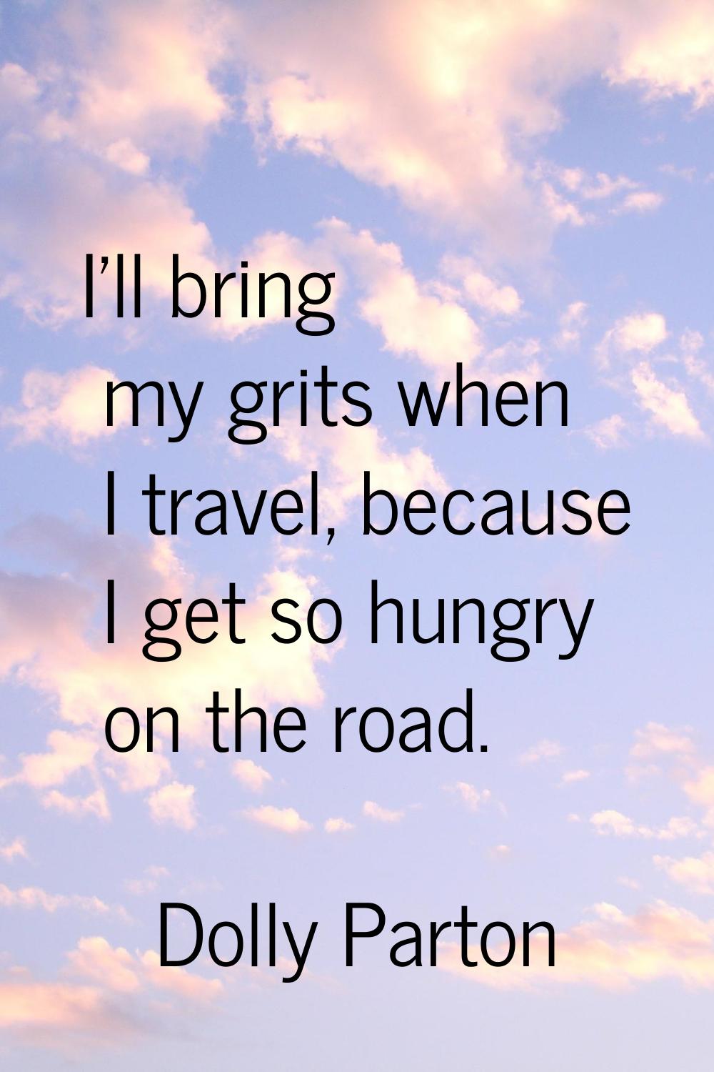 I'll bring my grits when I travel, because I get so hungry on the road.
