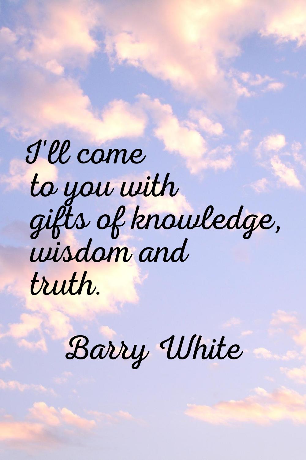 I'll come to you with gifts of knowledge, wisdom and truth.
