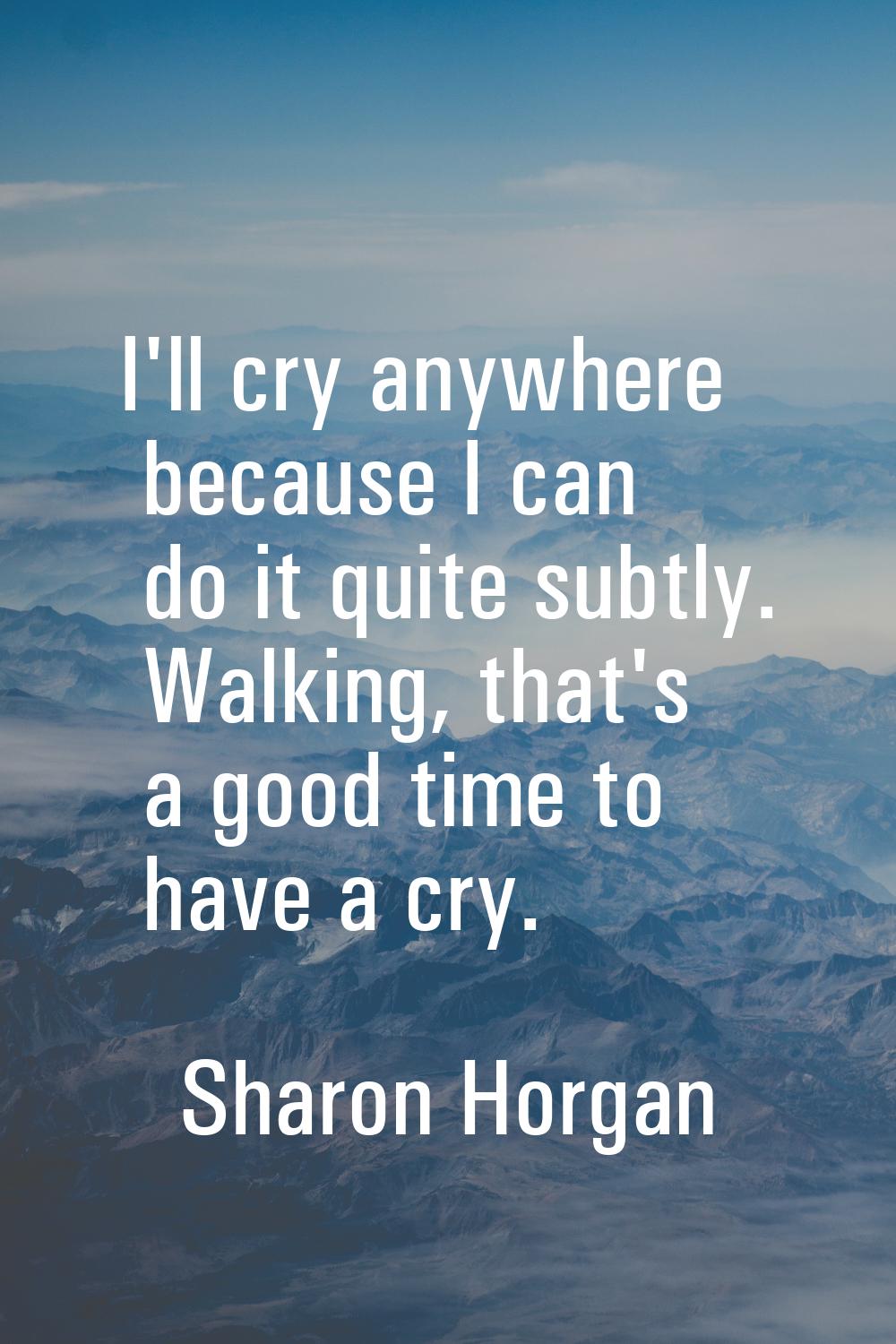 I'll cry anywhere because I can do it quite subtly. Walking, that's a good time to have a cry.