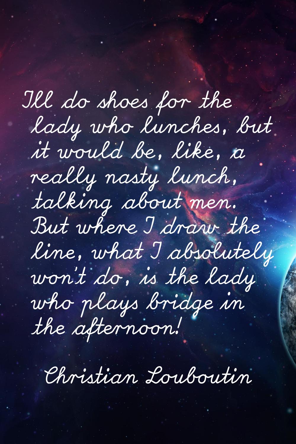 I'll do shoes for the lady who lunches, but it would be, like, a really nasty lunch, talking about 