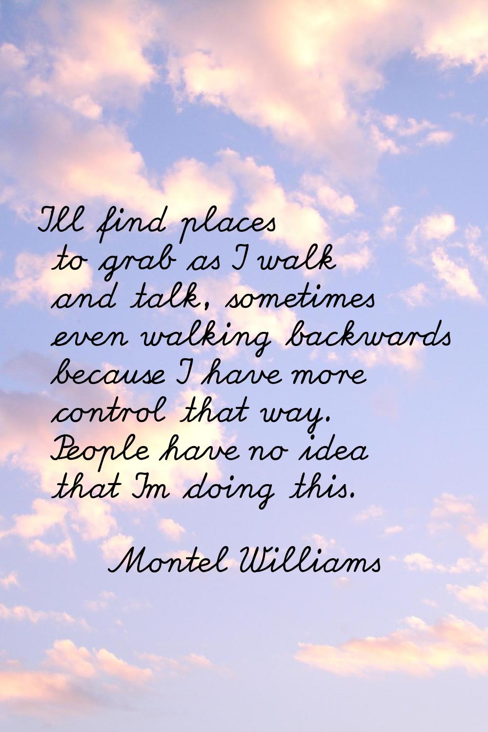 I'll find places to grab as I walk and talk, sometimes even walking backwards because I have more c