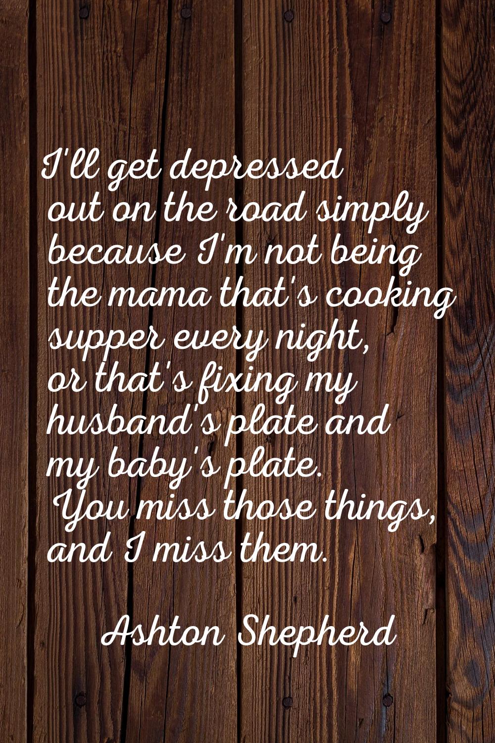 I'll get depressed out on the road simply because I'm not being the mama that's cooking supper ever