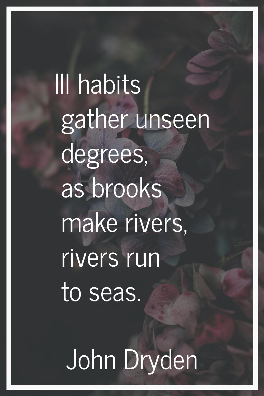 Ill habits gather unseen degrees, as brooks make rivers, rivers run to seas.