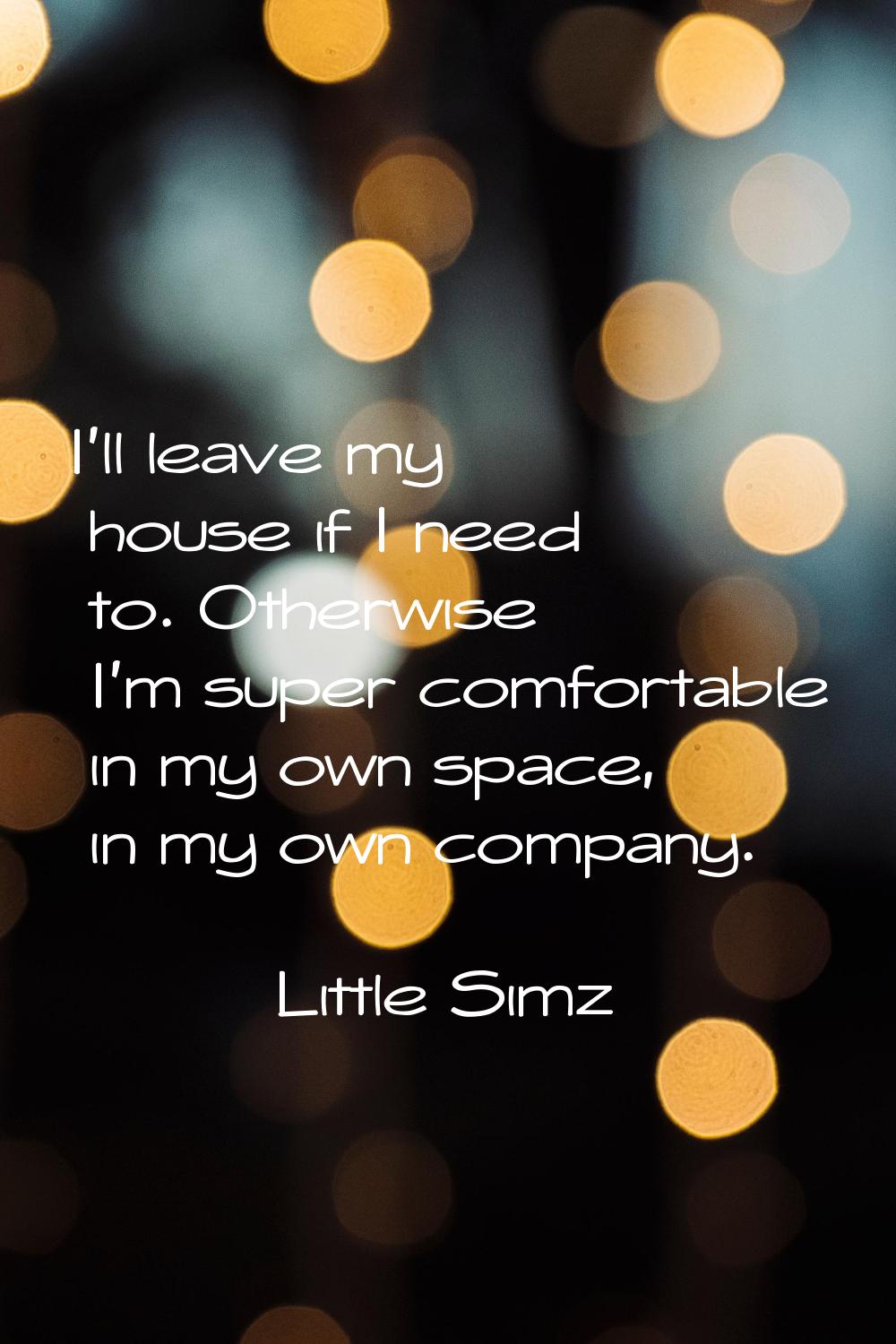 I'll leave my house if I need to. Otherwise I'm super comfortable in my own space, in my own compan