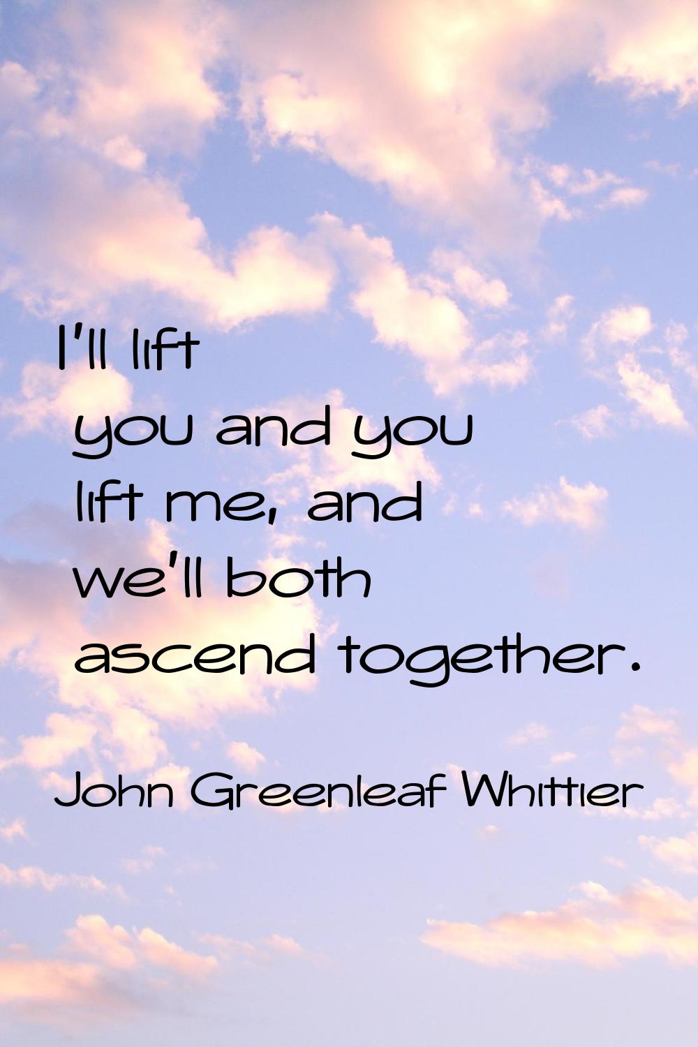 I'll lift you and you lift me, and we'll both ascend together.