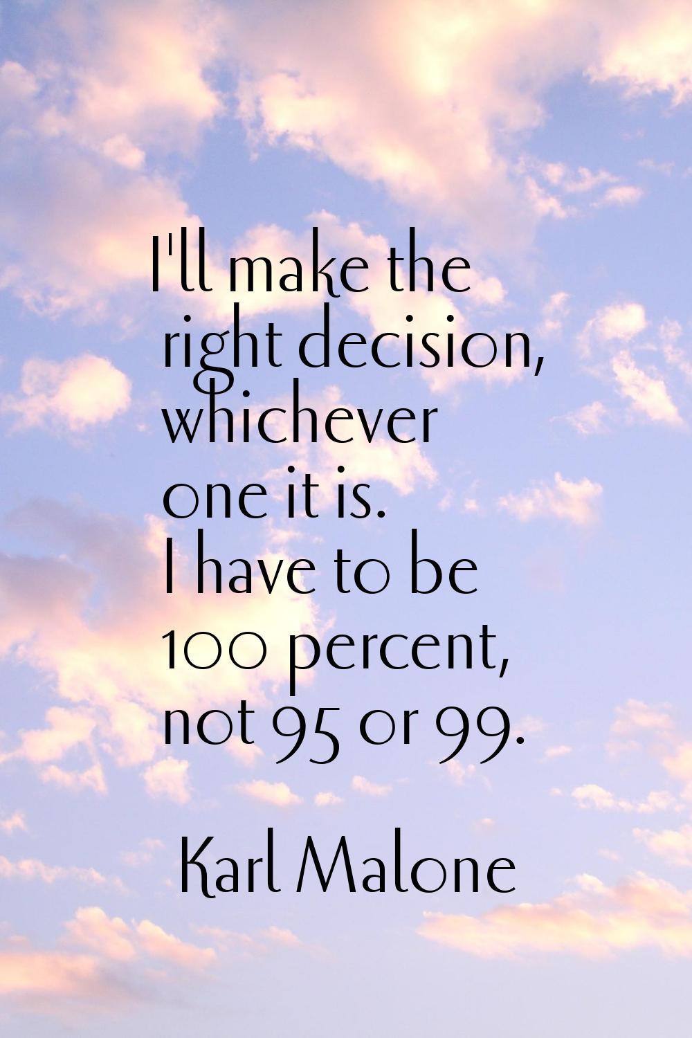 I'll make the right decision, whichever one it is. I have to be 100 percent, not 95 or 99.