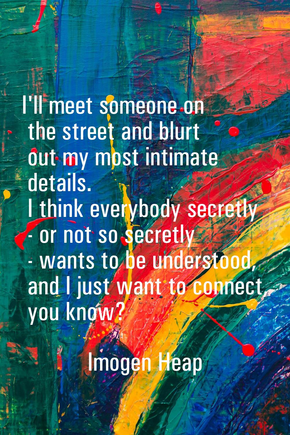 I'll meet someone on the street and blurt out my most intimate details. I think everybody secretly 