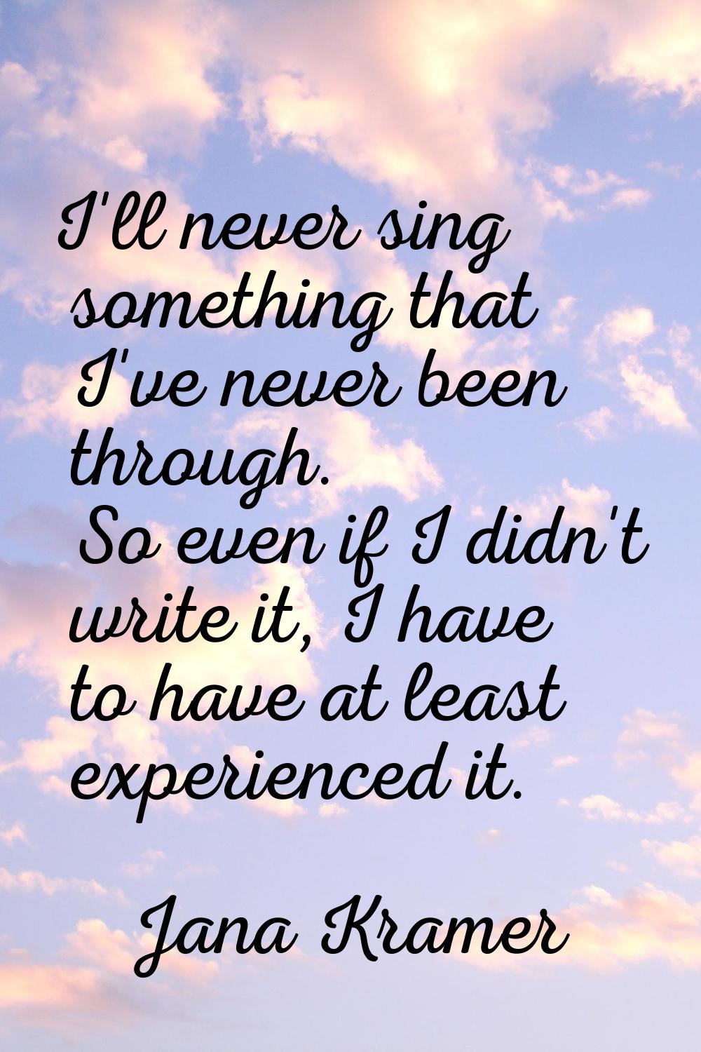 I'll never sing something that I've never been through. So even if I didn't write it, I have to hav