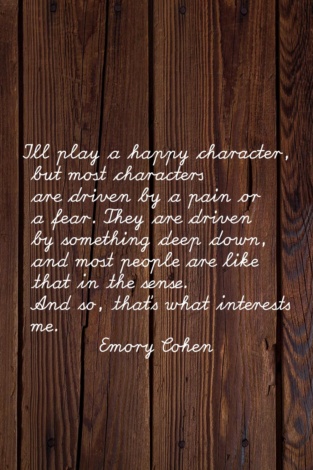 I'll play a happy character, but most characters are driven by a pain or a fear. They are driven by