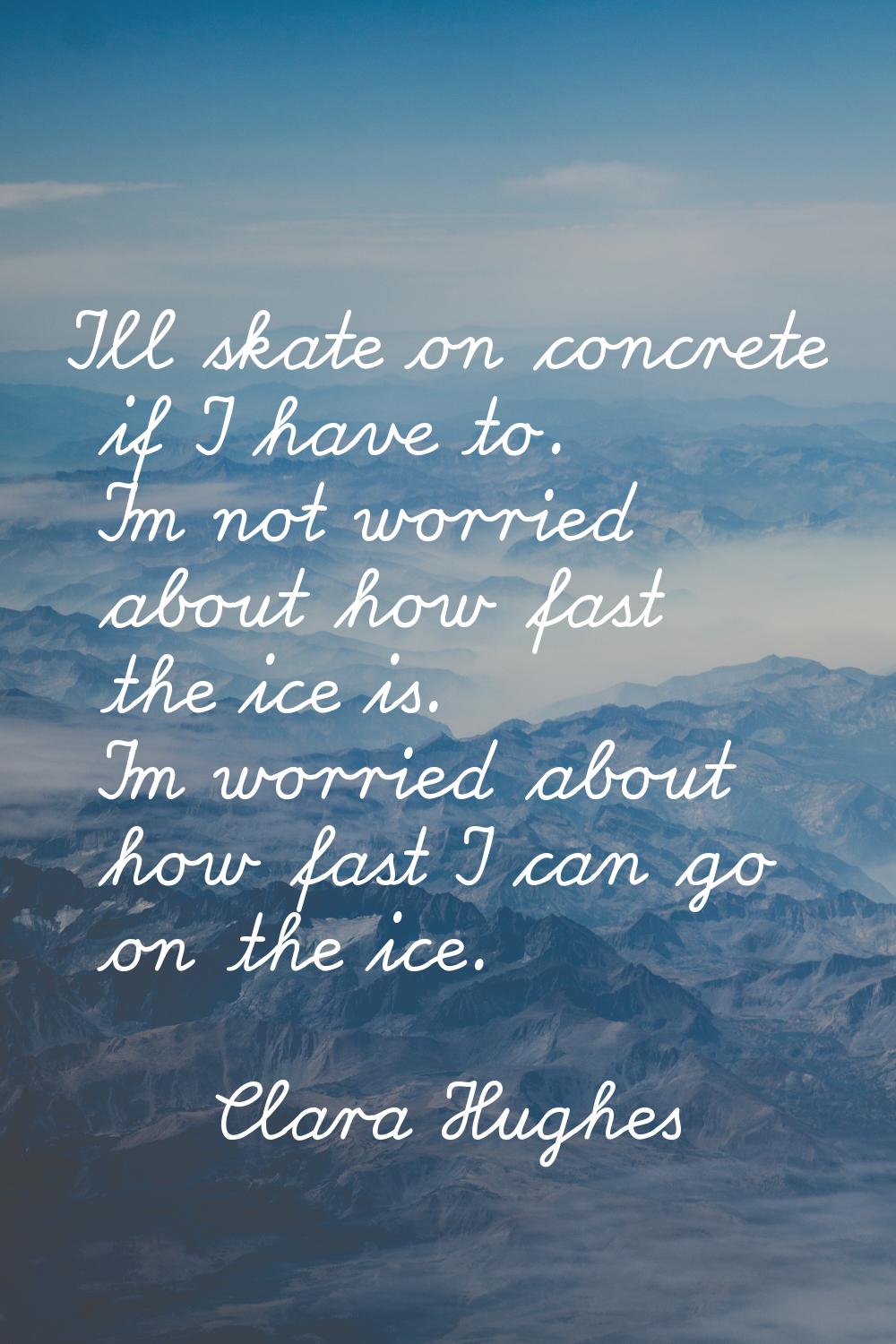 I'll skate on concrete if I have to. I'm not worried about how fast the ice is. I'm worried about h