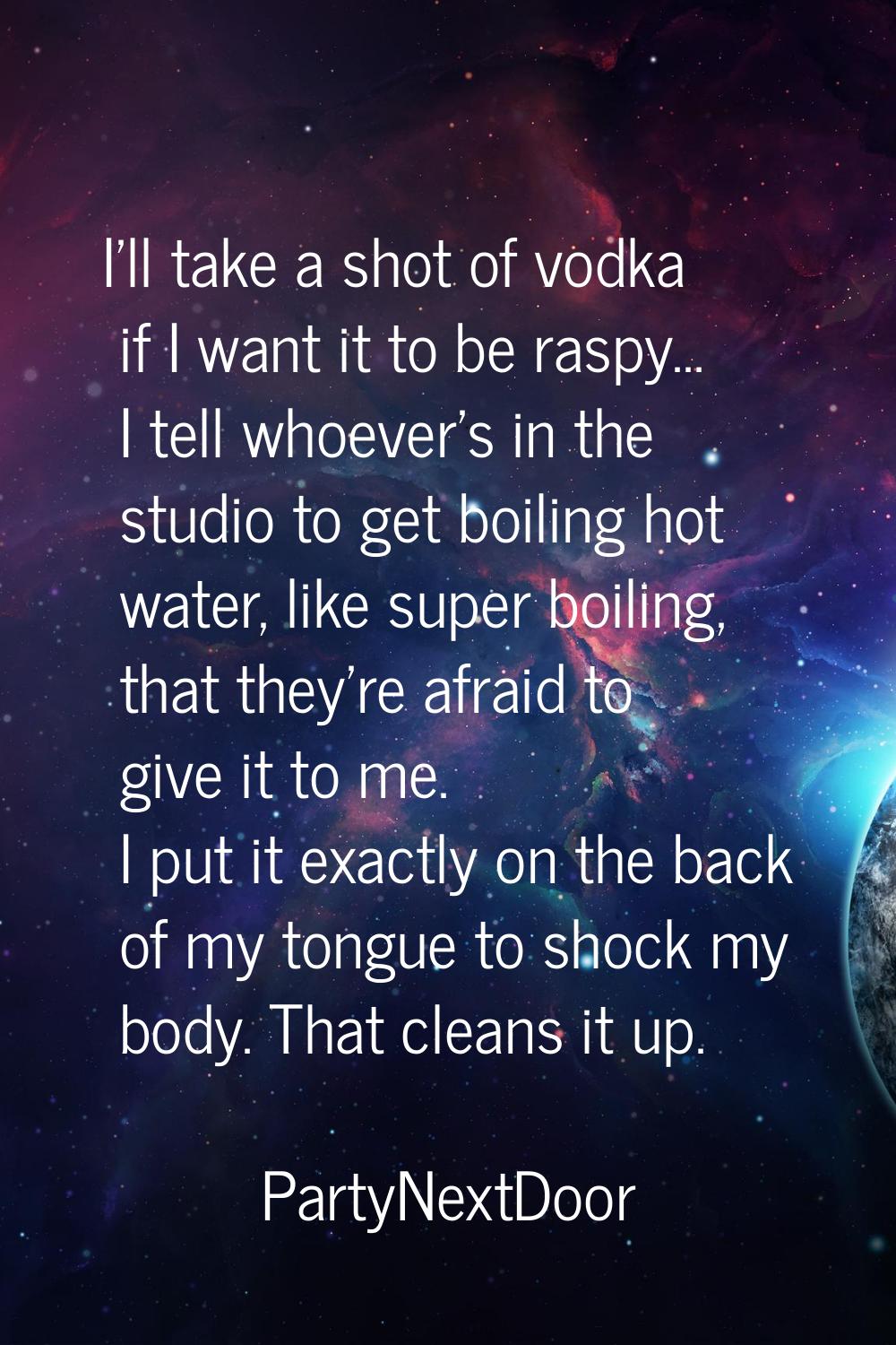 I'll take a shot of vodka if I want it to be raspy... I tell whoever's in the studio to get boiling