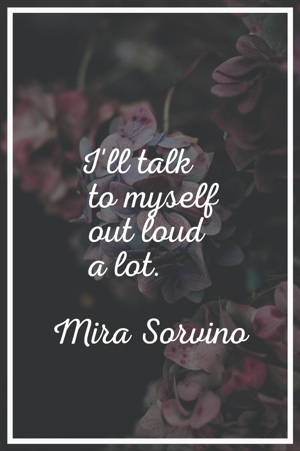 I'll talk to myself out loud a lot.