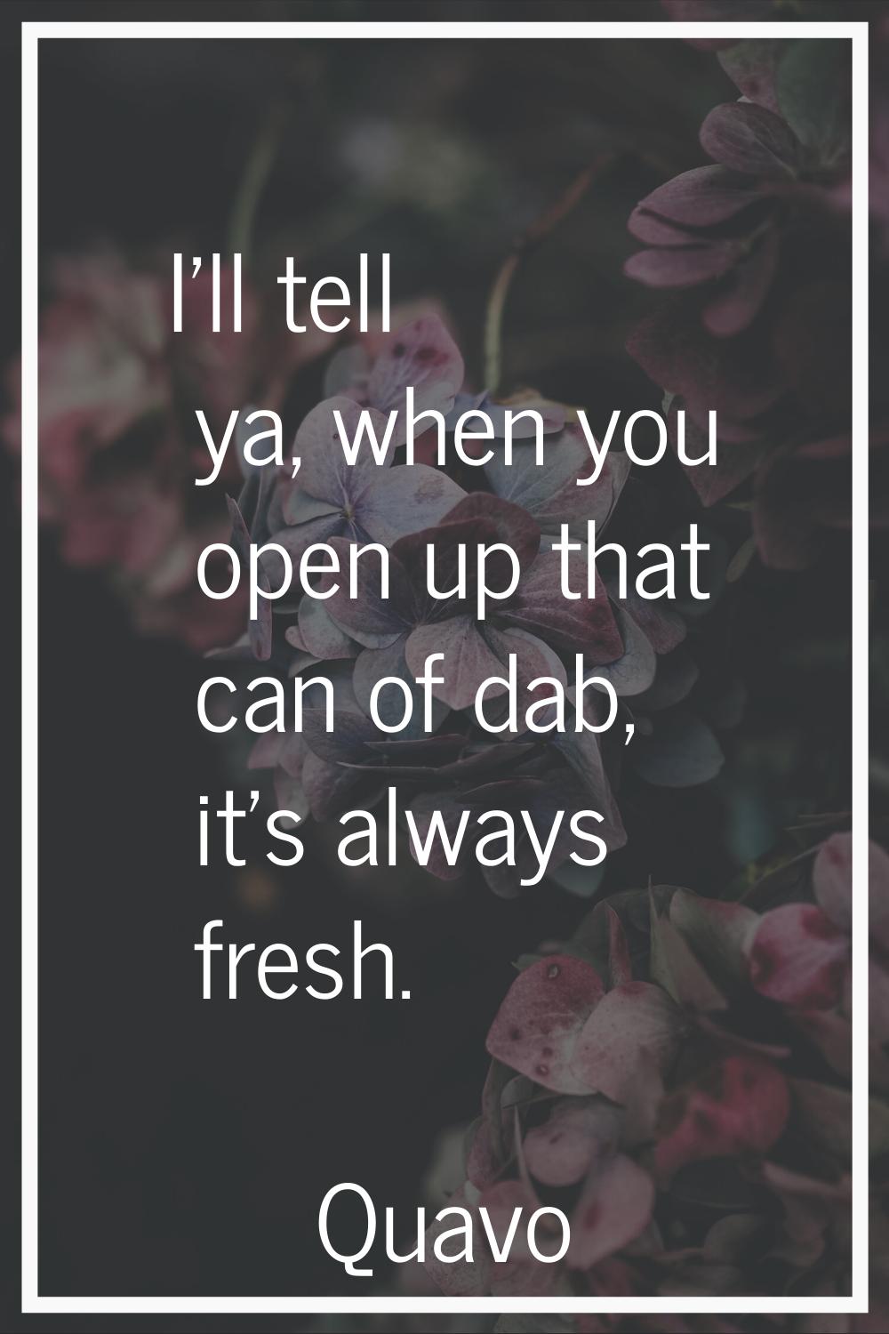 I'll tell ya, when you open up that can of dab, it's always fresh.