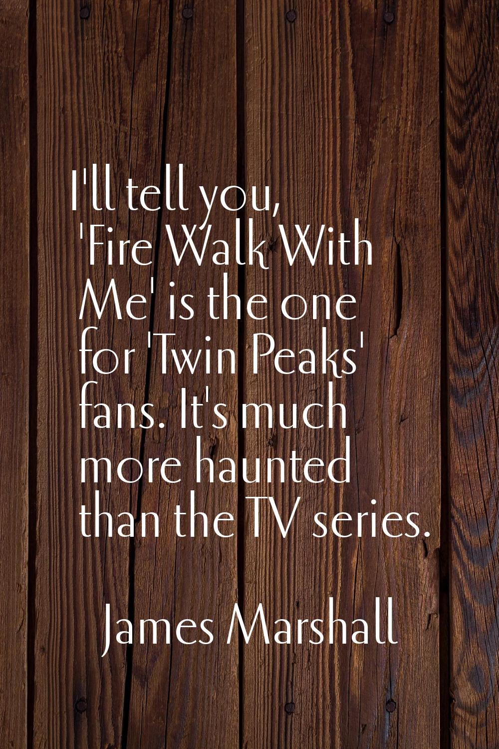 I'll tell you, 'Fire Walk With Me' is the one for 'Twin Peaks' fans. It's much more haunted than th
