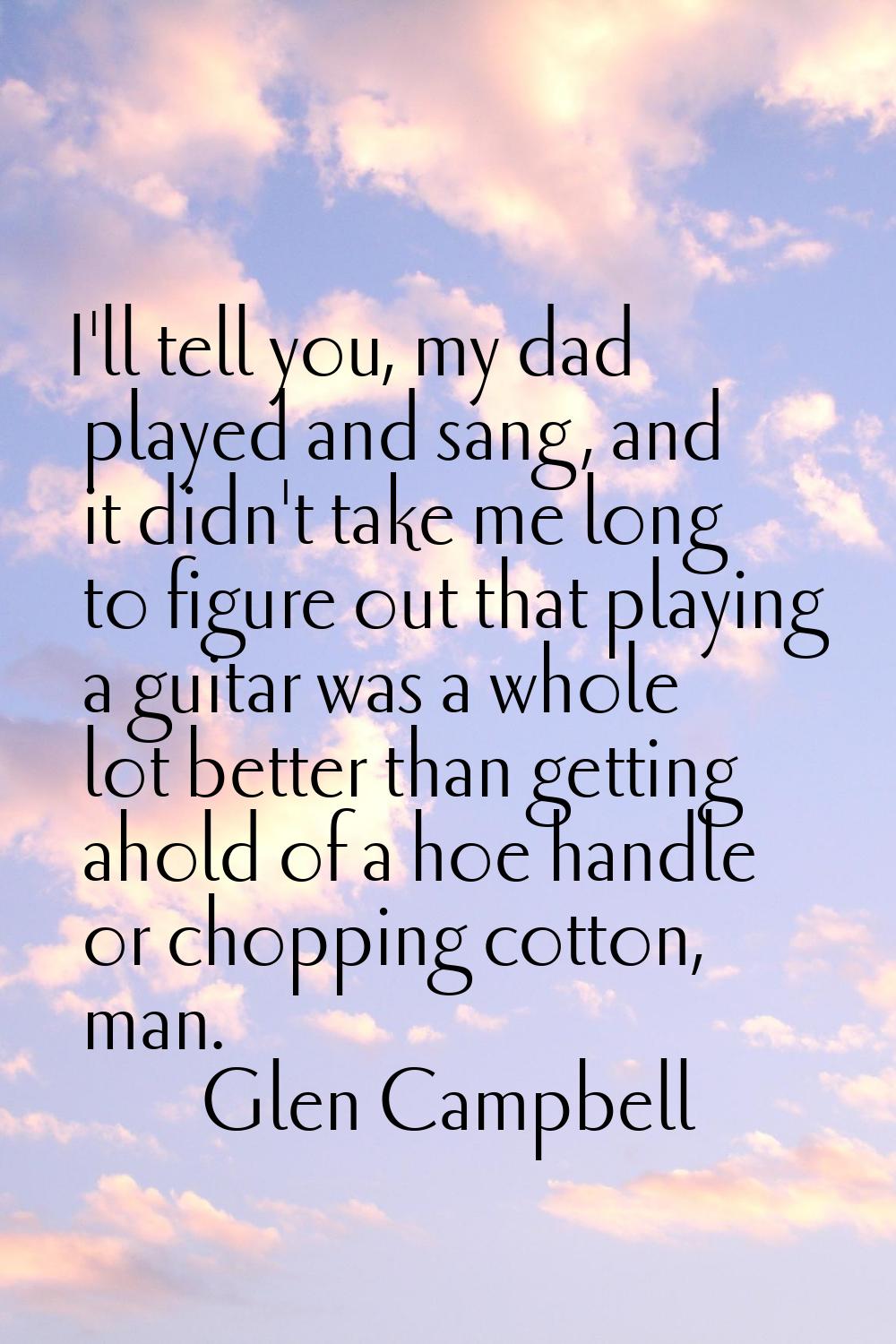 I'll tell you, my dad played and sang, and it didn't take me long to figure out that playing a guit