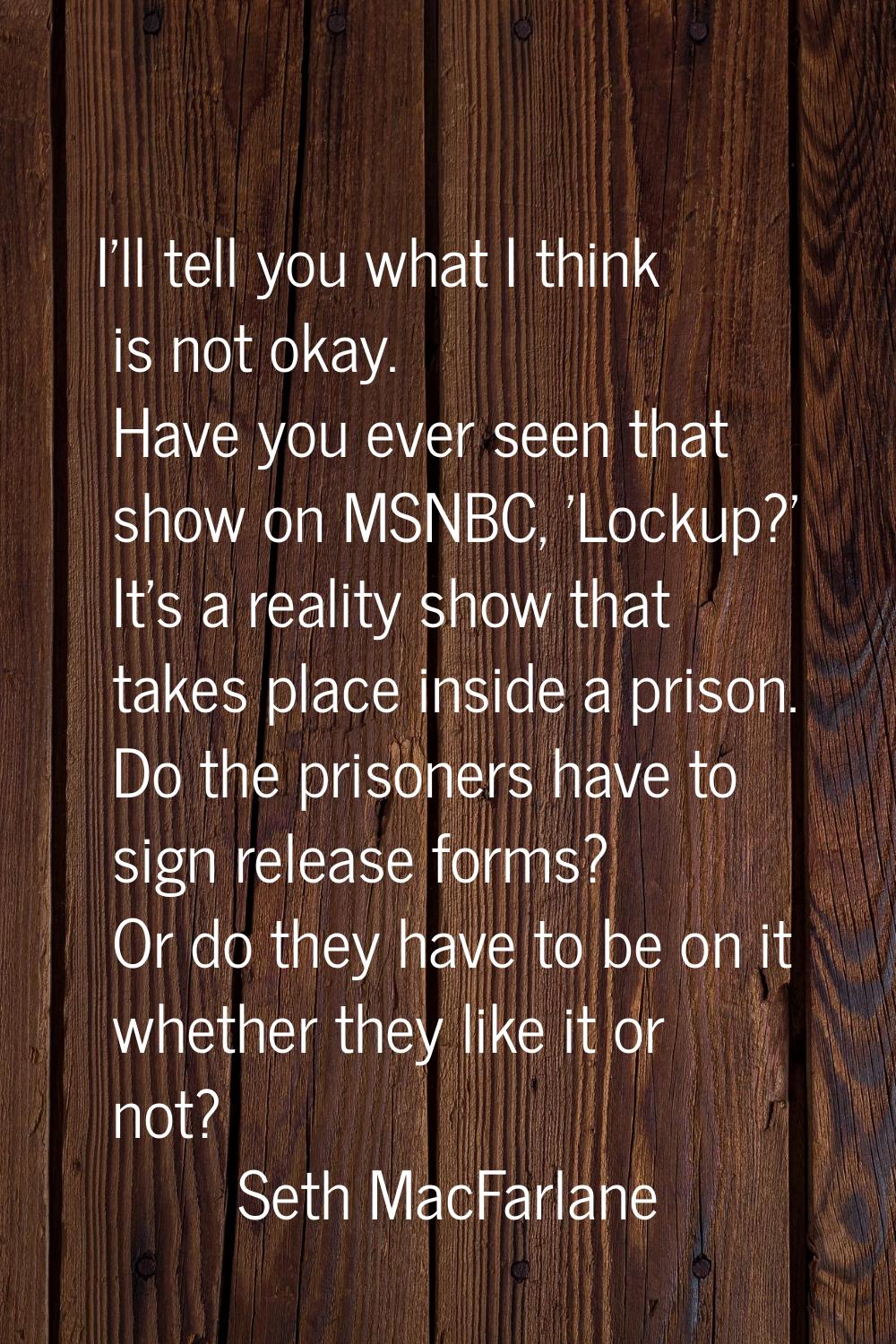 I'll tell you what I think is not okay. Have you ever seen that show on MSNBC, 'Lockup?' It's a rea