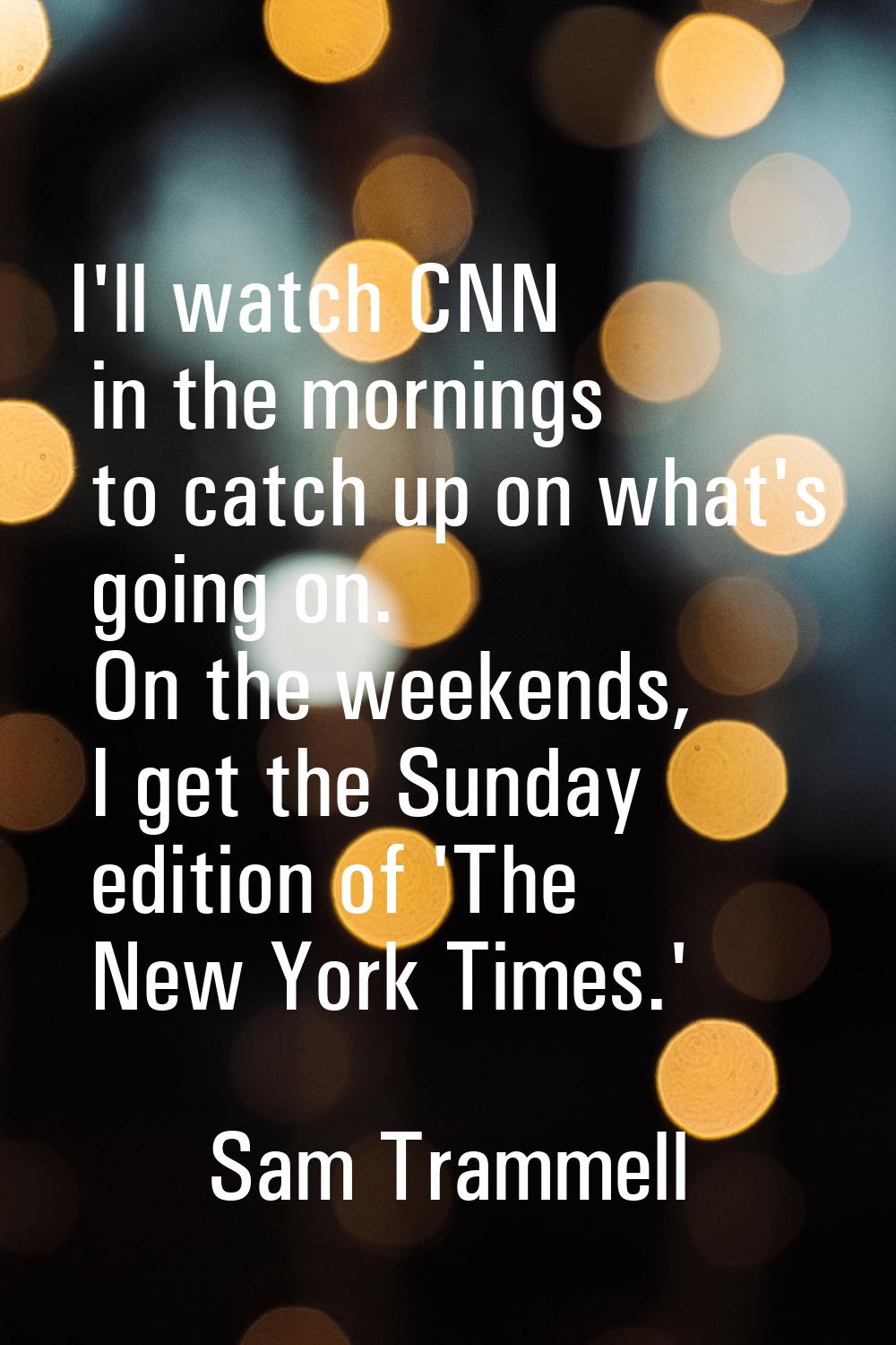 I'll watch CNN in the mornings to catch up on what's going on. On the weekends, I get the Sunday ed