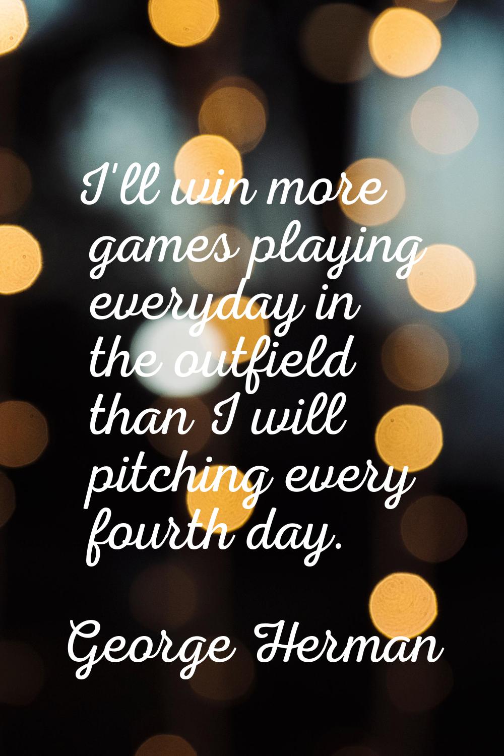 I'll win more games playing everyday in the outfield than I will pitching every fourth day.