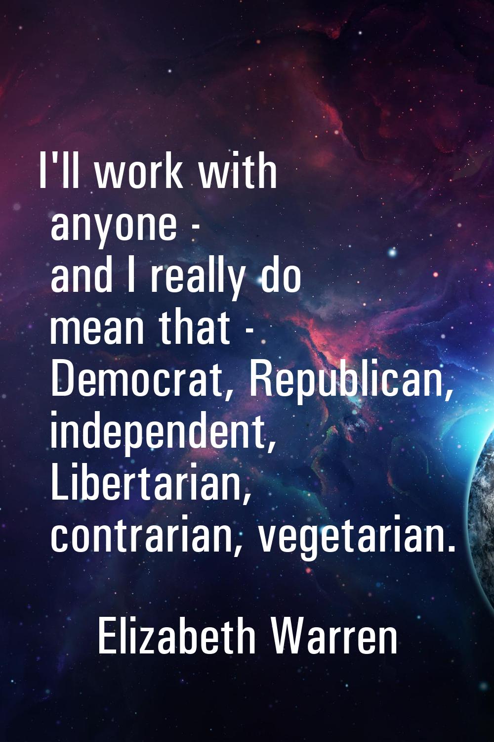 I'll work with anyone - and I really do mean that - Democrat, Republican, independent, Libertarian,