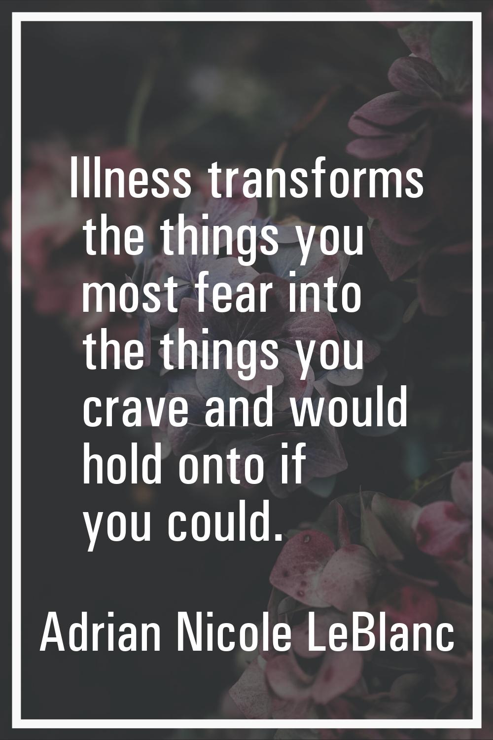 Illness transforms the things you most fear into the things you crave and would hold onto if you co