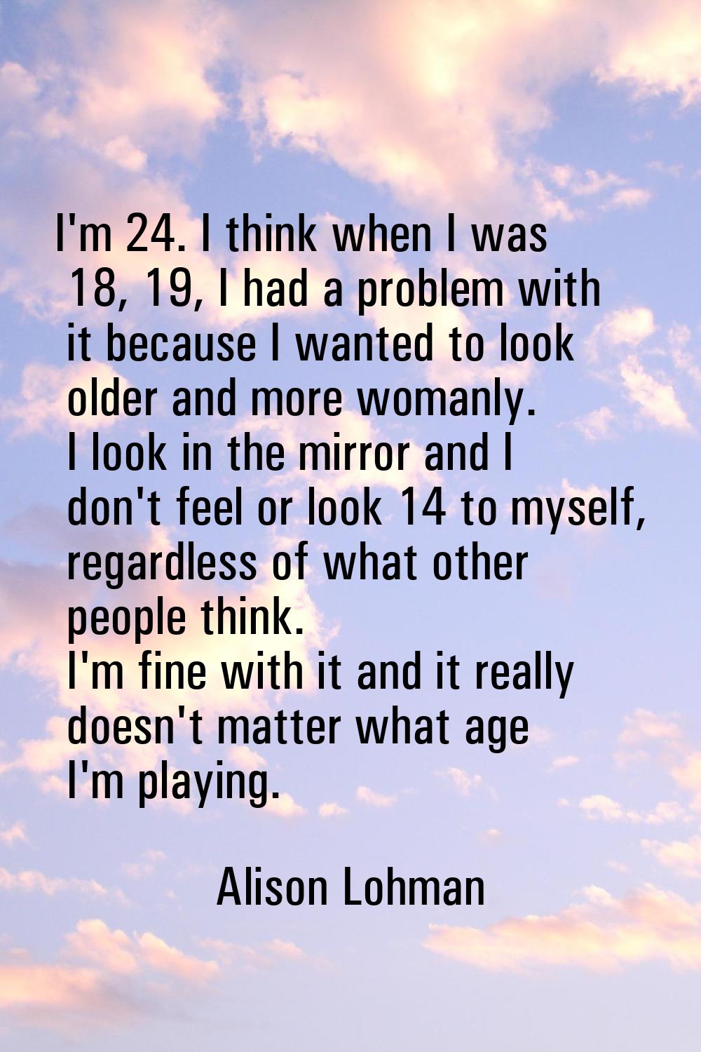 I'm 24. I think when I was 18, 19, I had a problem with it because I wanted to look older and more 