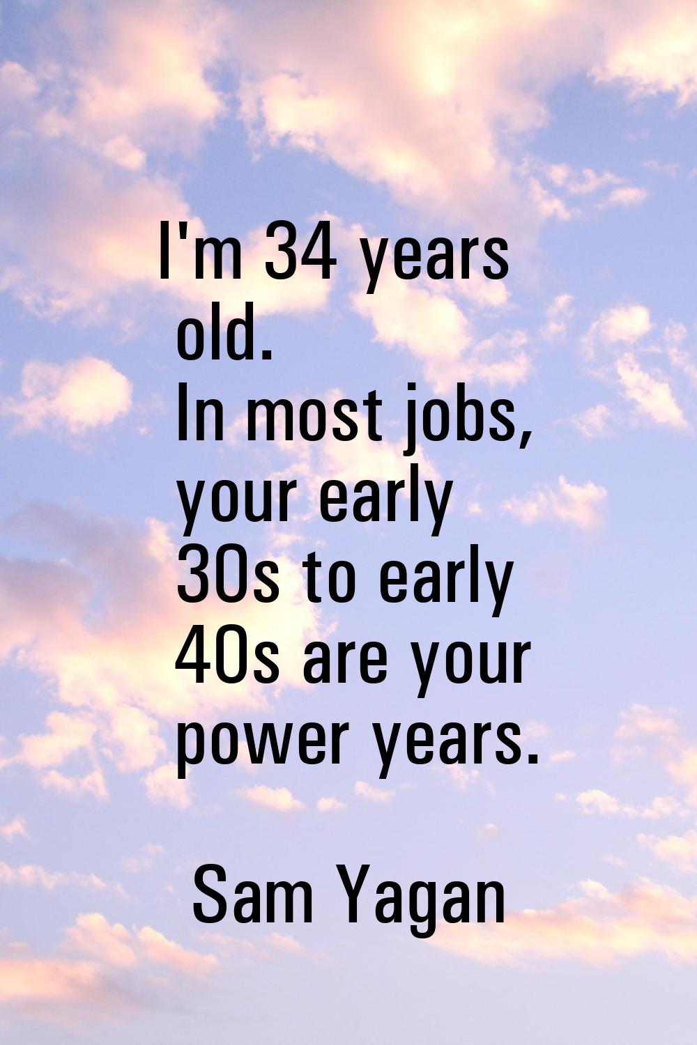 I'm 34 years old. In most jobs, your early 30s to early 40s are your power years.