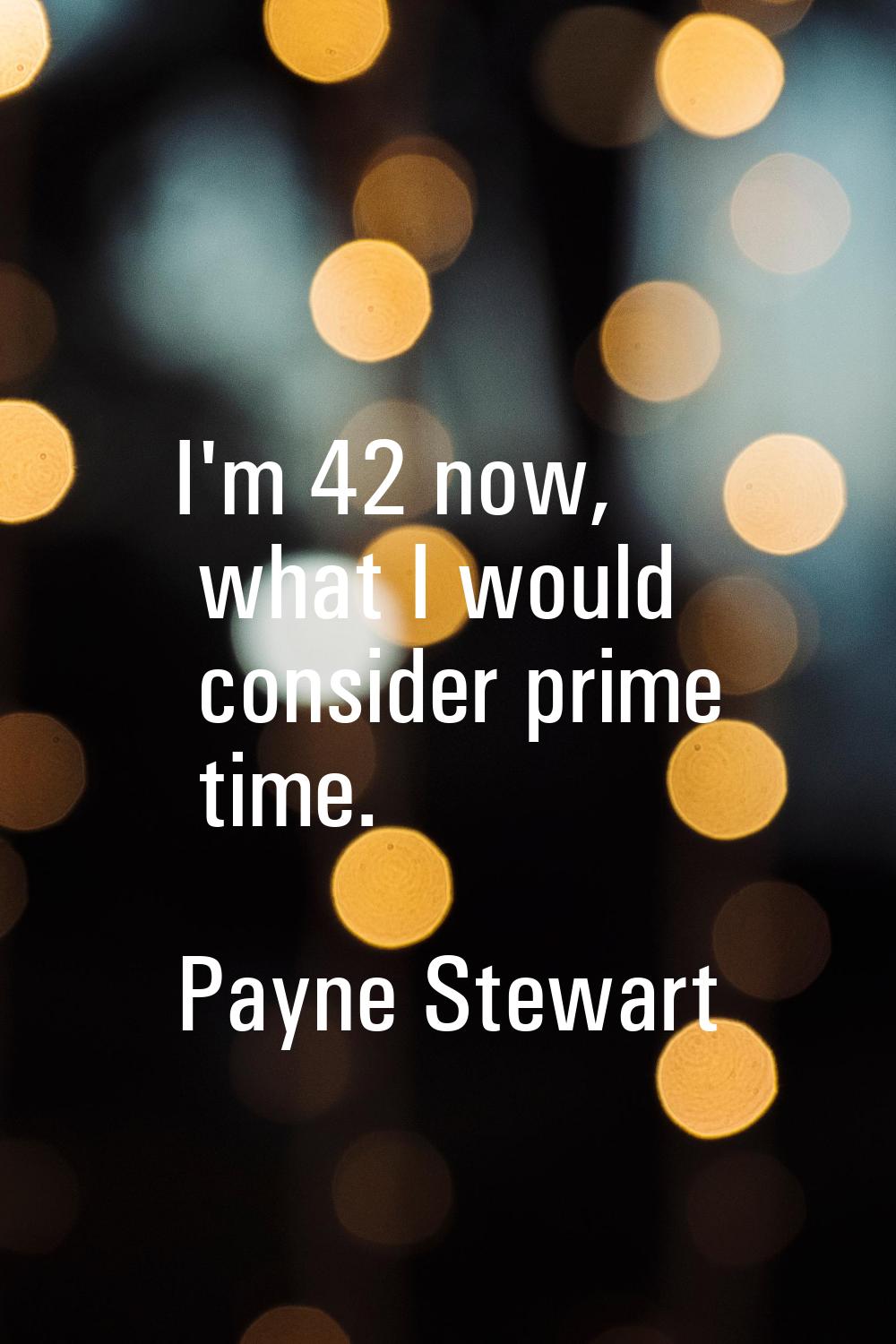 I'm 42 now, what I would consider prime time.
