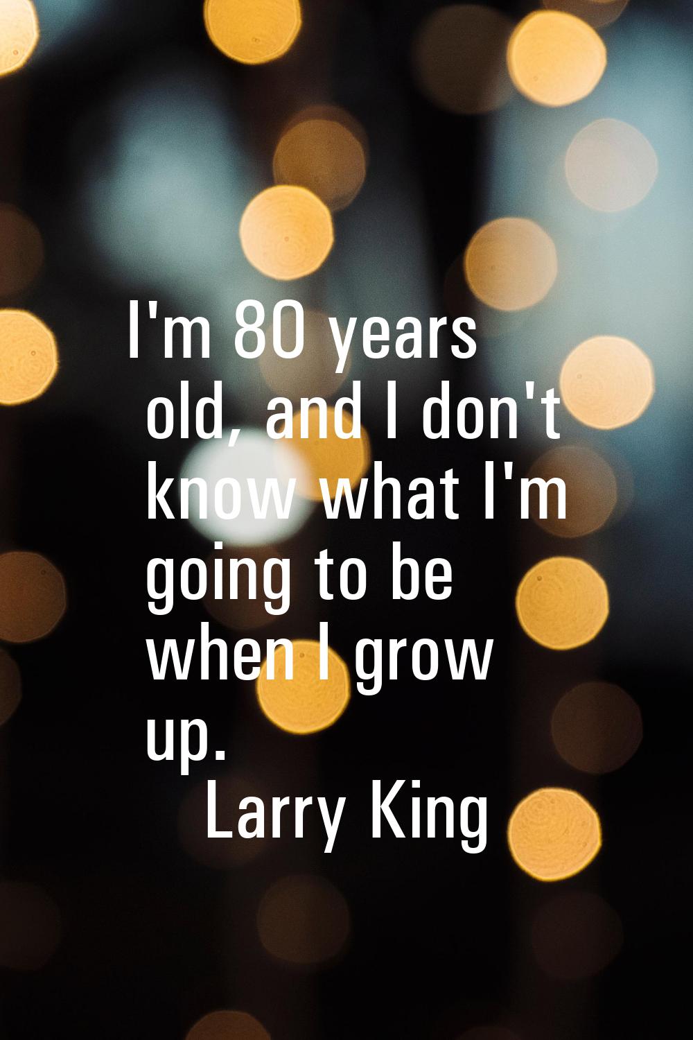 I'm 80 years old, and I don't know what I'm going to be when I grow up.