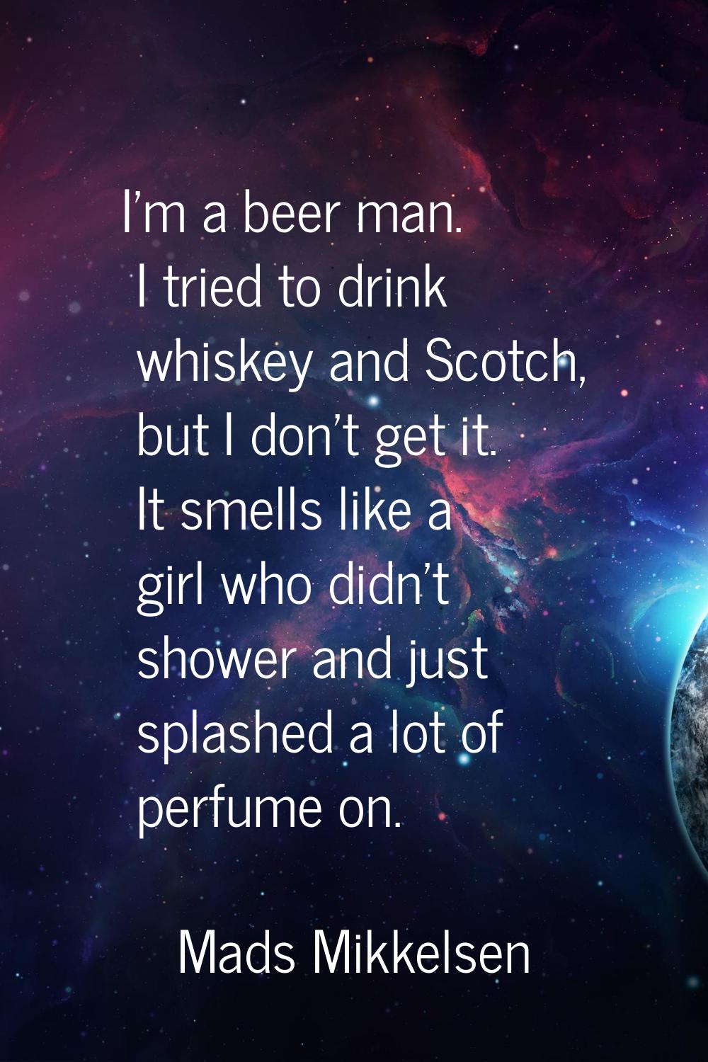 I'm a beer man. I tried to drink whiskey and Scotch, but I don't get it. It smells like a girl who 