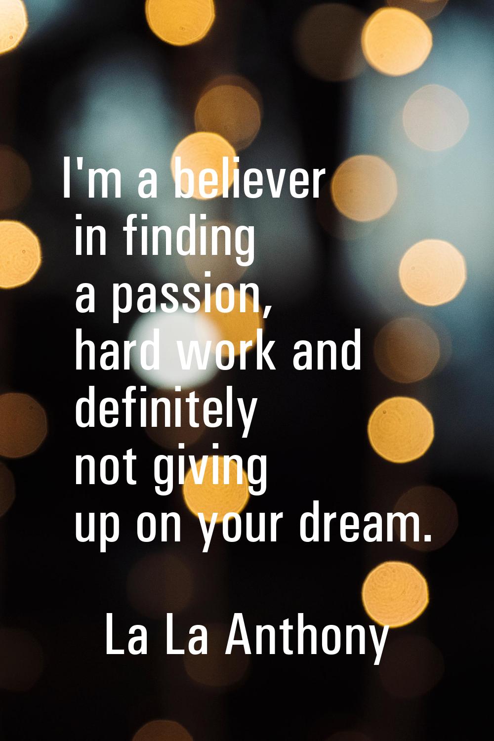 I'm a believer in finding a passion, hard work and definitely not giving up on your dream.