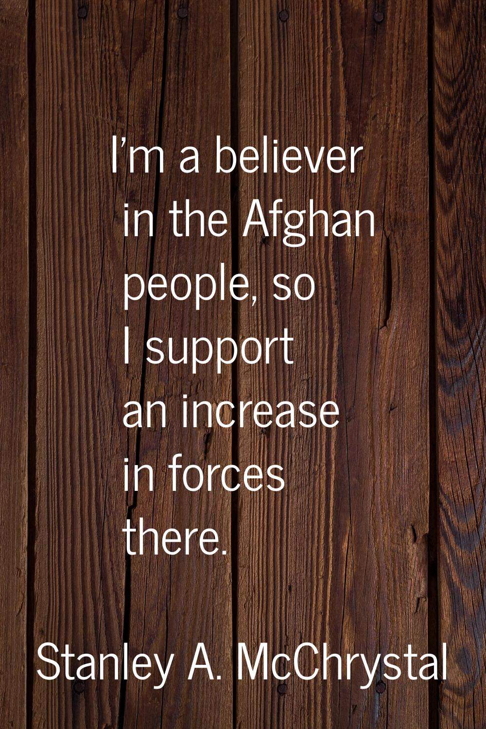 I'm a believer in the Afghan people, so I support an increase in forces there.