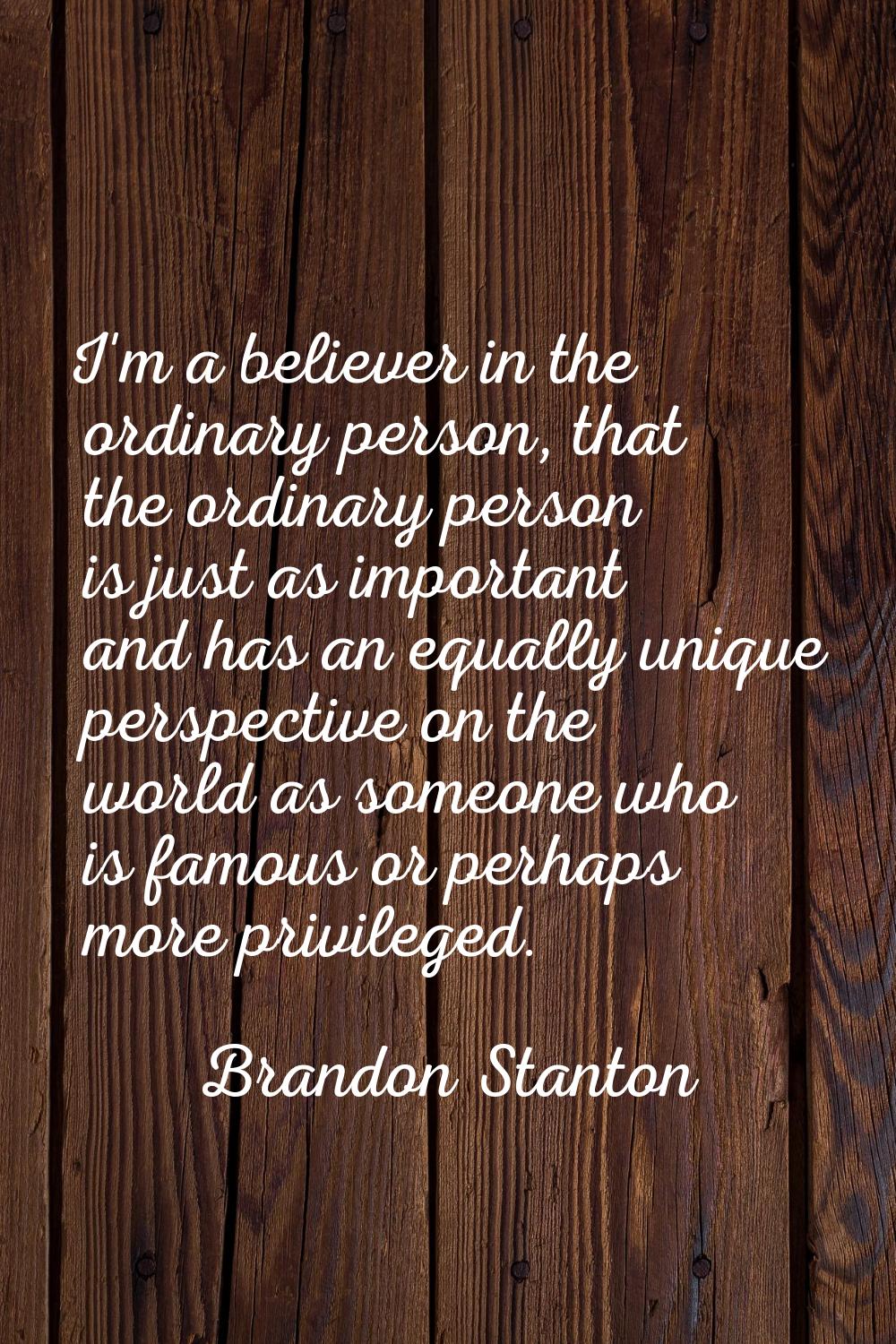 I'm a believer in the ordinary person, that the ordinary person is just as important and has an equ