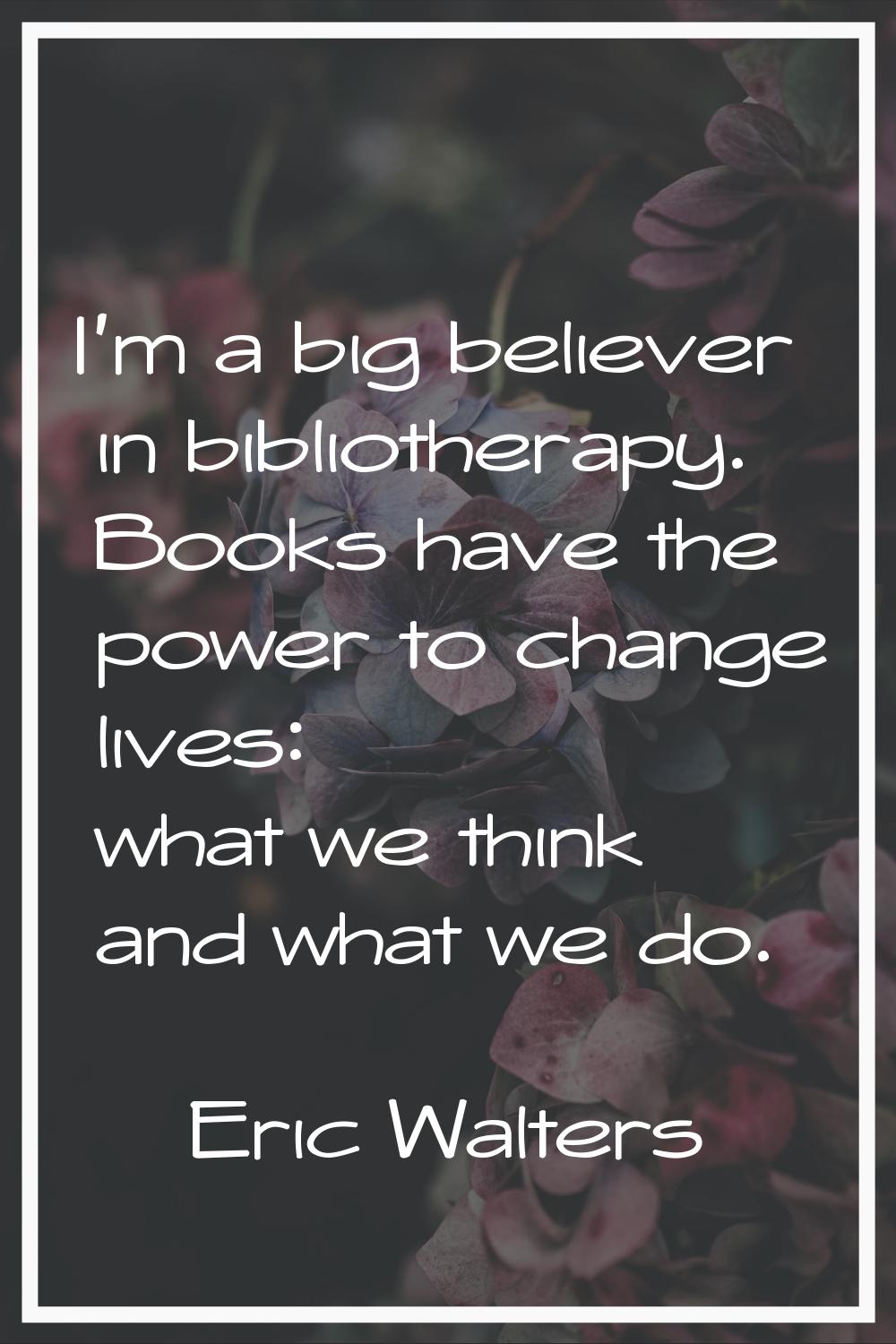 I'm a big believer in bibliotherapy. Books have the power to change lives: what we think and what w
