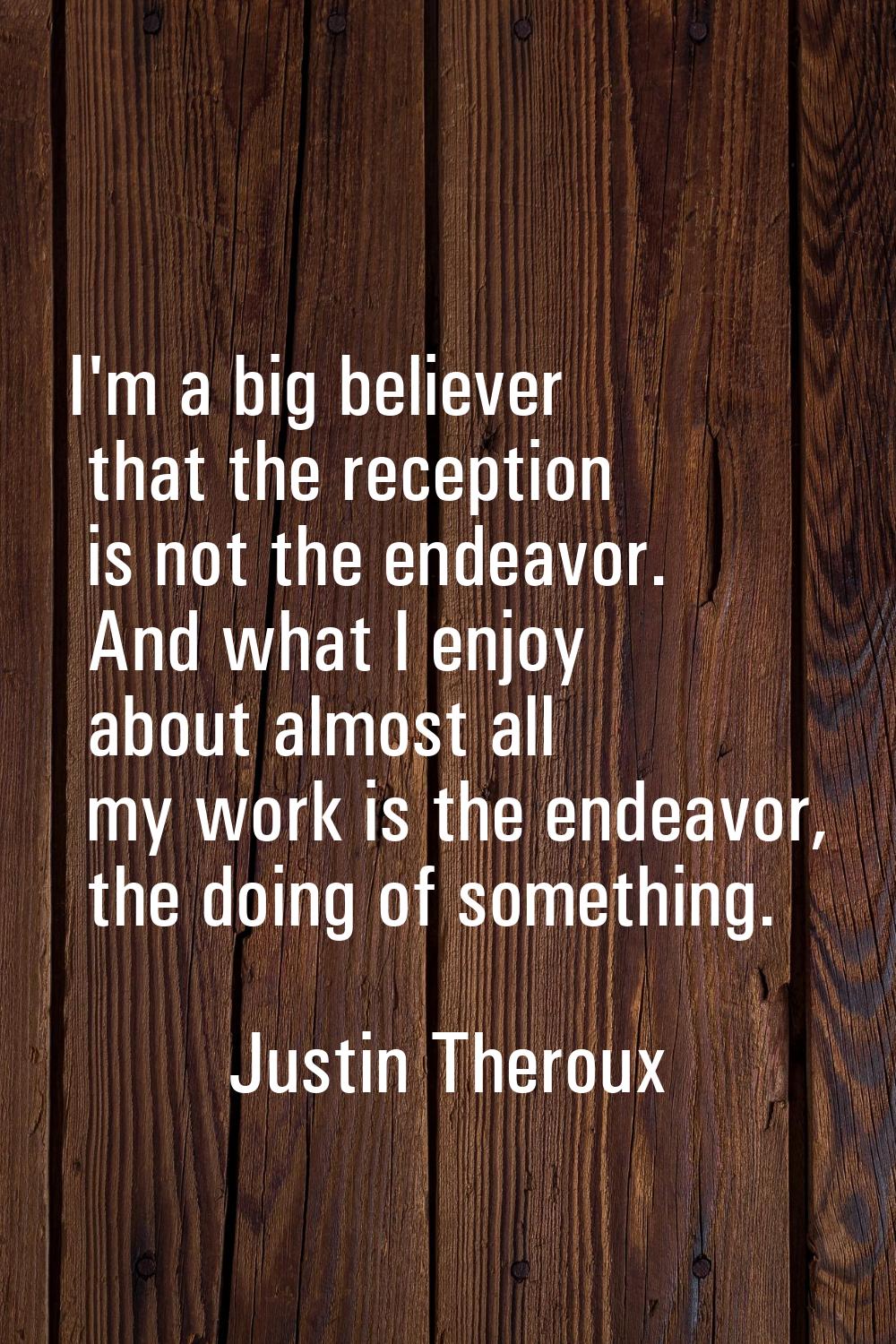 I'm a big believer that the reception is not the endeavor. And what I enjoy about almost all my wor