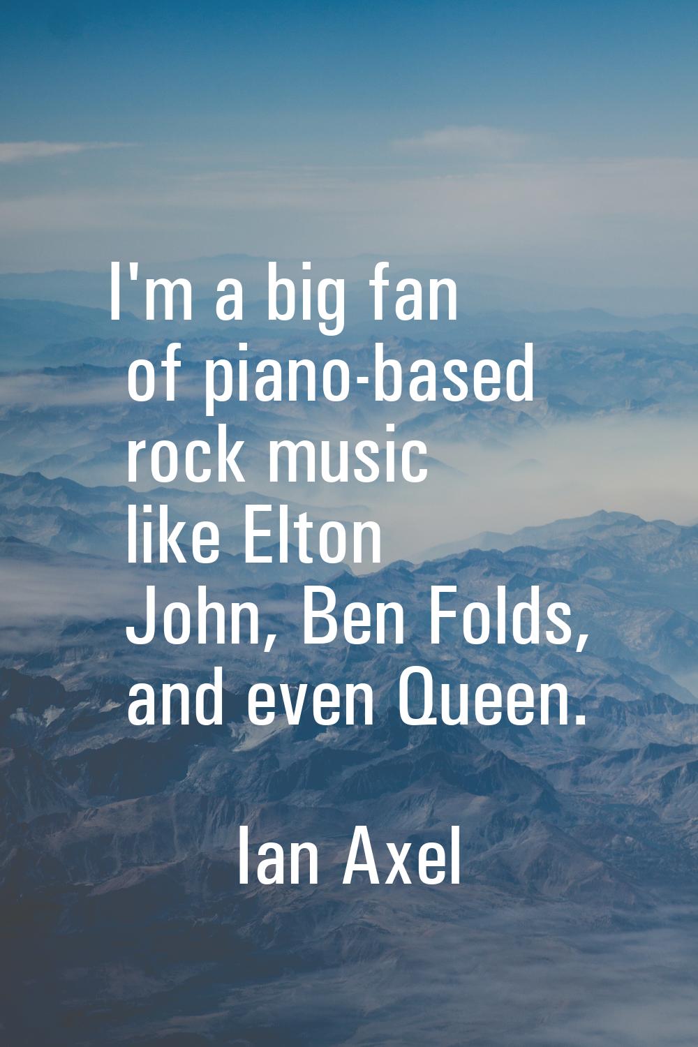 I'm a big fan of piano-based rock music like Elton John, Ben Folds, and even Queen.