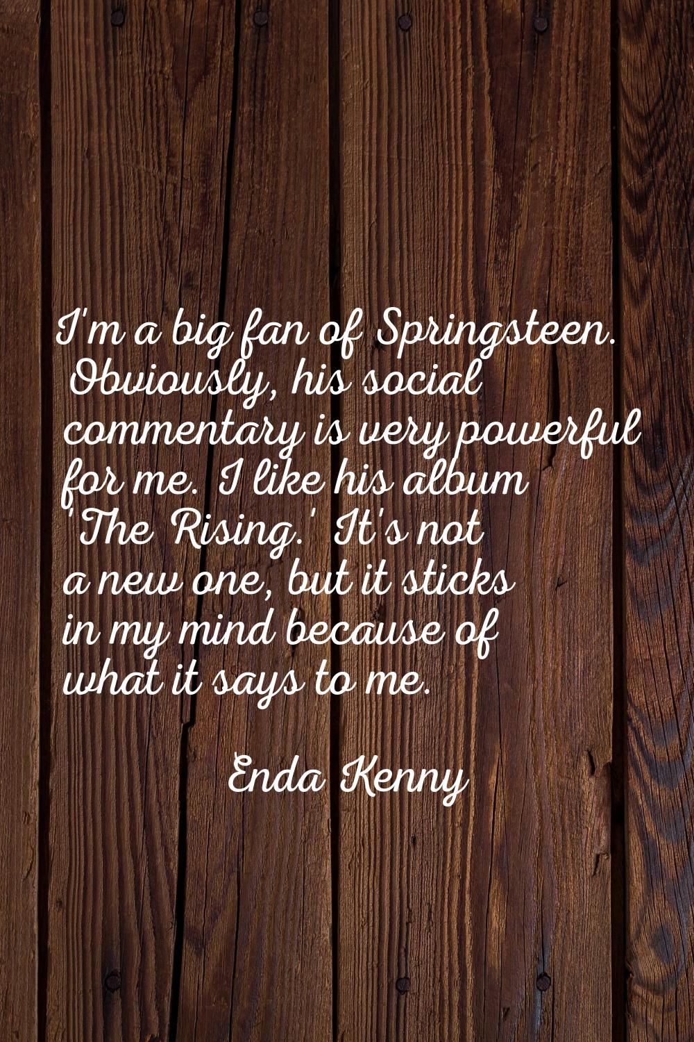 I'm a big fan of Springsteen. Obviously, his social commentary is very powerful for me. I like his 