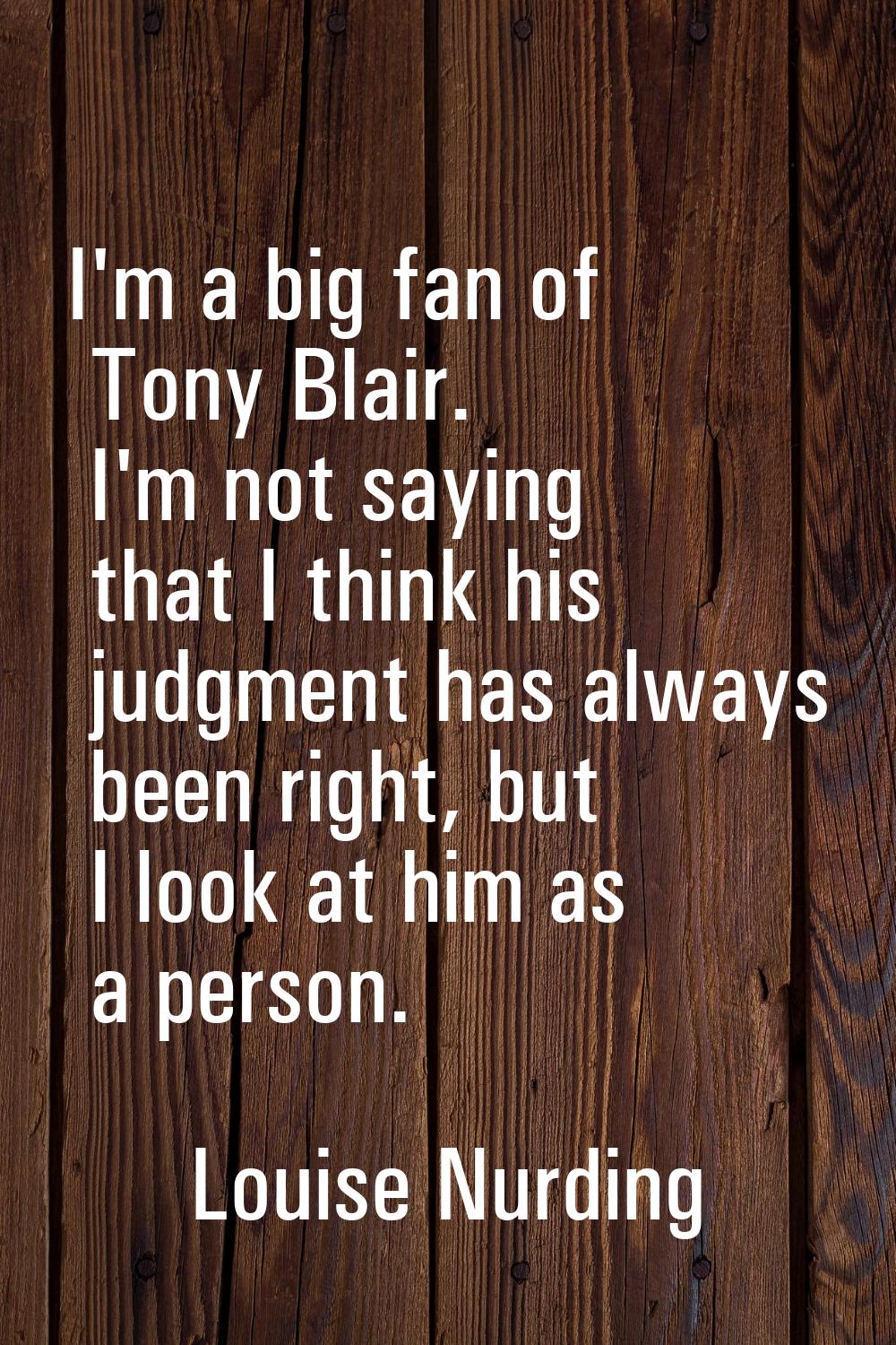 I'm a big fan of Tony Blair. I'm not saying that I think his judgment has always been right, but I 
