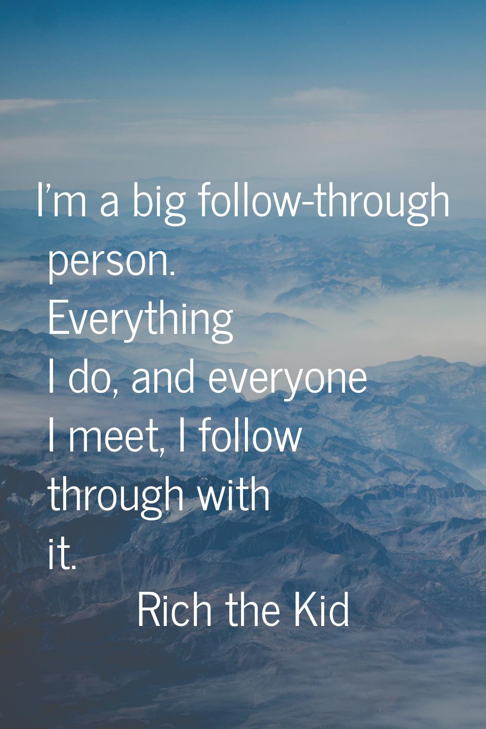 I'm a big follow-through person. Everything I do, and everyone I meet, I follow through with it.