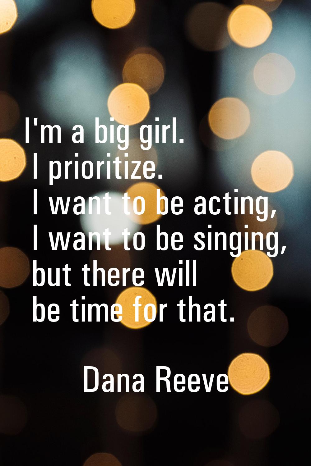 I'm a big girl. I prioritize. I want to be acting, I want to be singing, but there will be time for